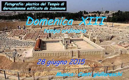 28 giugno 2015 Domenica XIII tempo ordinario Domenica XIII tempo ordinario Musica: Canti giullareschi Fotografia: plastico del Tempio di Gerusalemme edificato.