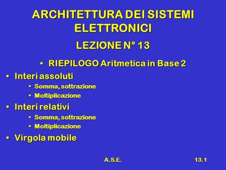 A.S.E.13.1 ARCHITETTURA DEI SISTEMI ELETTRONICI LEZIONE N° 13 RIEPILOGO Aritmetica in Base 2RIEPILOGO Aritmetica in Base 2 Interi assolutiInteri assoluti.