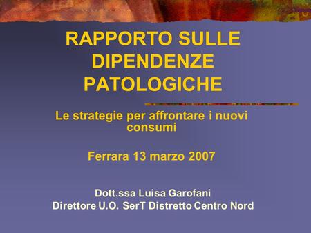 RAPPORTO SULLE DIPENDENZE PATOLOGICHE Le strategie per affrontare i nuovi consumi Ferrara 13 marzo 2007 Dott.ssa Luisa Garofani Direttore U.O. SerT Distretto.