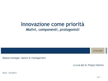 03-23-05 23 Feb 2007 pag 1 Innovazione come priorità Motivi, componenti, protagonisti Essere manager: lezioni di management a cura del dr. Filippo Martino.