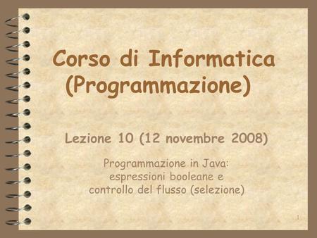 1 Corso di Informatica (Programmazione) Lezione 10 (12 novembre 2008) Programmazione in Java: espressioni booleane e controllo del flusso (selezione)