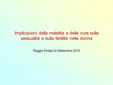 Implicazioni della malattia e delle cure sulla sessualità e sulla fertilità nella donna Reggio Emilia 24 Settembre 2010.