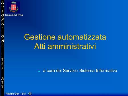Patrizio Geri - SSI Comune di Pisa AUTOMAZIONE ITER ATTIAUTOMAZIONE ITER ATTI Gestione automatizzata Atti amministrativi a cura del Servizio Sistema Informativo.