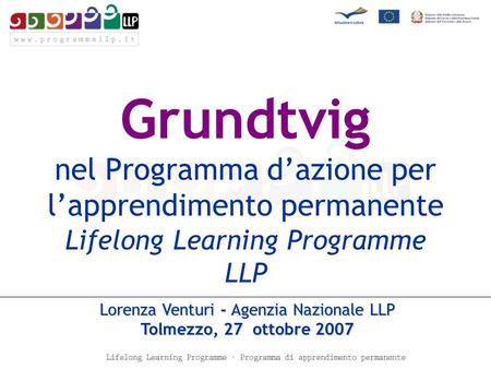 Grundtvig nel Programma dazione per lapprendimento permanente Lifelong Learning Programme LLP Lorenza Venturi - Agenzia Nazionale LLP Tolmezzo, 27 ottobre.