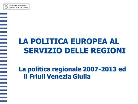 LA POLITICA EUROPEA AL SERVIZIO DELLE REGIONI La politica regionale 2007-2013 ed il Friuli Venezia Giulia.