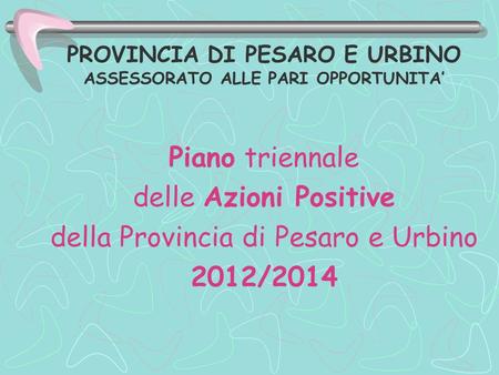 PROVINCIA DI PESARO E URBINO ASSESSORATO ALLE PARI OPPORTUNITA Piano triennale delle Azioni Positive della Provincia di Pesaro e Urbino 2012/2014.
