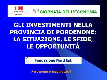 Fondazione Nord Est GLI INVESTIMENTI NELLA PROVINCIA DI PORDENONE: LA SITUAZIONE, LE SFIDE, LE OPPORTUNITÀ 5 a GIORNATA DELLECONOMIA Pordenone, 9 maggio.