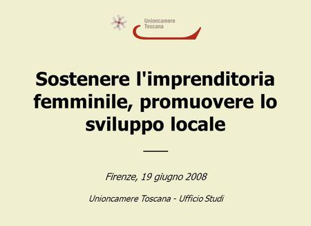 Sostenere l'imprenditoria femminile, promuovere lo sviluppo locale ___ Firenze, 19 giugno 2008 Unioncamere Toscana - Ufficio Studi.