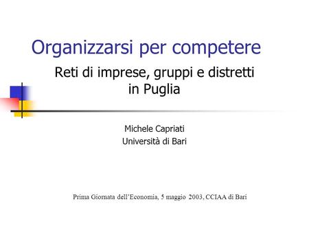 Organizzarsi per competere Reti di imprese, gruppi e distretti in Puglia Michele Capriati Università di Bari Prima Giornata dellEconomia, 5 maggio 2003,