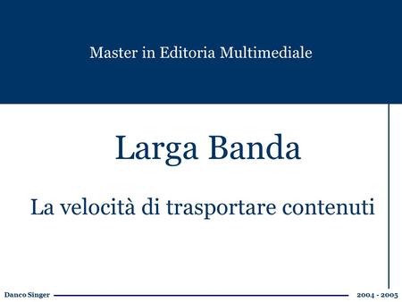 Danco Singer 2004 - 2005 Larga Banda Master in Editoria Multimediale La velocità di trasportare contenuti.