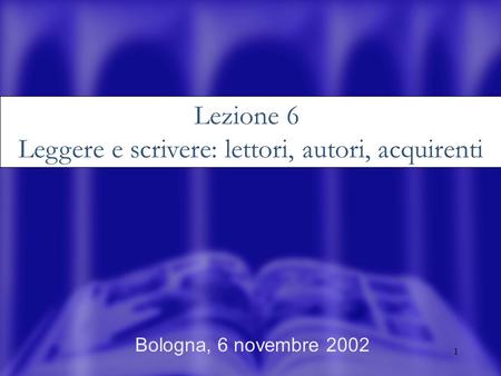 1 Bologna, 6 novembre 2002 Lezione 6 Leggere e scrivere: lettori, autori, acquirenti.
