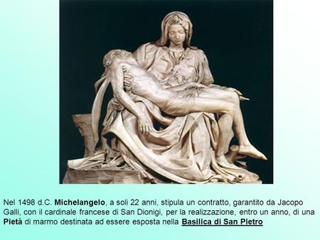 Nel 1498 d.C. Michelangelo, a soli 22 anni, stipula un contratto, garantito da Jacopo Galli, con il cardinale francese di San Dionigi, per la realizzazione,