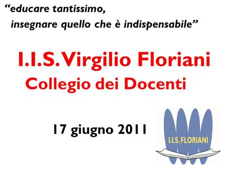 Educare tantissimo, insegnare quello che è indispensabile I.I.S. Virgilio Floriani Collegio dei Docenti 17 giugno 2011.