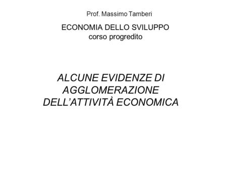 ECONOMIA DELLO SVILUPPO corso progredito Prof. Massimo Tamberi ALCUNE EVIDENZE DI AGGLOMERAZIONE DELLATTIVITÀ ECONOMICA.