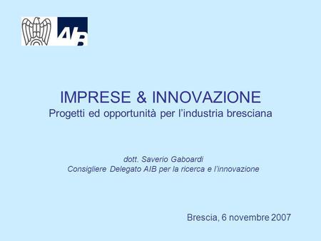 IMPRESE & INNOVAZIONE Progetti ed opportunità per lindustria bresciana Brescia, 6 novembre 2007 dott. Saverio Gaboardi Consigliere Delegato AIB per la.