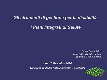 Gli strumenti di gestione per la disabilità: i Piani Integrati di Salute Dr.ssa Laura Brizzi Resp. U.F. Alta Integrazione Az. USL 8 Zona Valdarno Pisa.