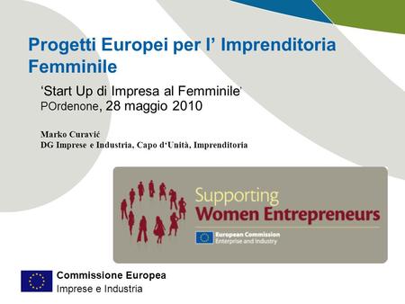 Commissione Europea Imprese e Industria Progetti Europei per l Imprenditoria Femminile Start Up di Impresa al Femminile POrdenone, 28 maggio 2010 Marko.