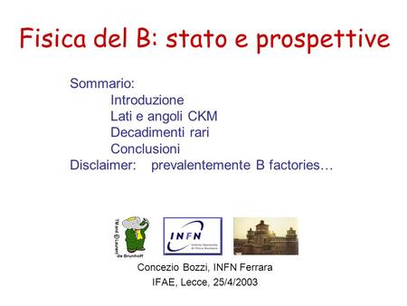 Fisica del B: stato e prospettive Concezio Bozzi, INFN Ferrara IFAE, Lecce, 25/4/2003 Sommario: Introduzione Lati e angoli CKM Decadimenti rari Conclusioni.