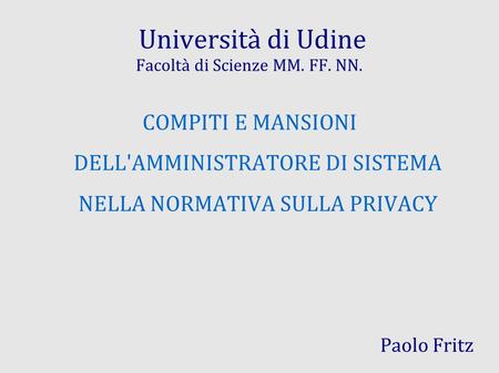 Università di Udine Facoltà di Scienze MM. FF. NN. COMPITI E MANSIONI DELL'AMMINISTRATORE DI SISTEMA NELLA NORMATIVA SULLA PRIVACY Paolo Fritz.