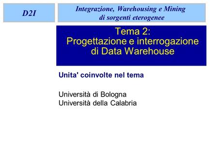 D2I Integrazione, Warehousing e Mining di sorgenti eterogenee Tema 2: Progettazione e interrogazione di Data Warehouse Unita' coinvolte nel tema Università