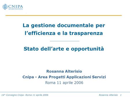 14° Convegno Cnipa- Roma 11 aprile 2006 Rosanna Alterisio 1 La gestione documentale per lefficienza e la trasparenza Stato dellarte e opportunità Rosanna.