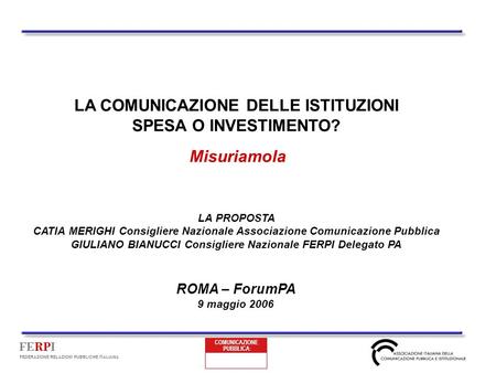 FERPI FEDERAZIONE RELAZIONI PUBBLICHE ITALIANA LA COMUNICAZIONE DELLE ISTITUZIONI SPESA O INVESTIMENTO? Misuriamola ROMA – ForumPA 9 maggio 2006 LA PROPOSTA.