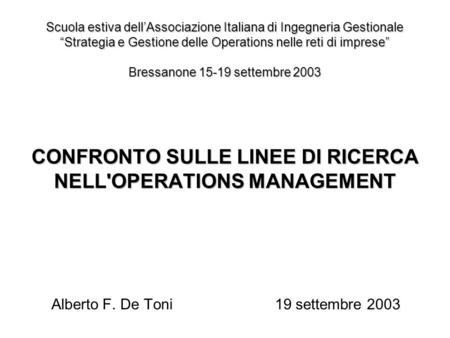 CONFRONTO SULLE LINEE DI RICERCA NELL'OPERATIONS MANAGEMENT Alberto F. De Toni19 settembre 2003 Scuola estiva dellAssociazione Italiana di Ingegneria Gestionale.