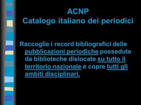 ACNP Catalogo italiano dei periodici Raccoglie i record bibliografici delle pubblicazioni periodiche possedute da biblioteche dislocate su tutto il territorio.