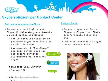© 2007 by Skype. Commercially confidential. Skype soluzioni per Contact Center Call center integrato con Skype Permette a tutti gli utenti Skype di chiamate.