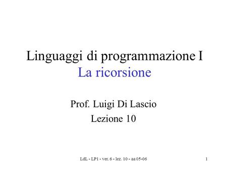 LdL - LP1 - ver. 6 - lez. 10 - aa 05-061 Linguaggi di programmazione I La ricorsione Prof. Luigi Di Lascio Lezione 10.