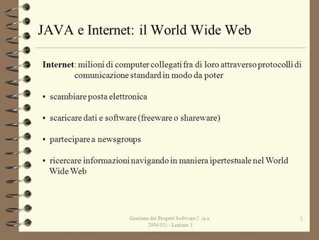 Gestione dei Progetti Software 2 (a.a. 2004/05) - Lezione 3 1 JAVA e Internet: il World Wide Web Internet: milioni di computer collegati fra di loro attraverso.