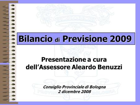 1 Presentazione a cura dellAssessore Aleardo Benuzzi Consiglio Provinciale di Bologna 2 dicembre 2008 Bilancio di Previsione 2009.