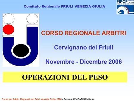 CORSO REGIONALE ARBITRI Cervignano del Friuli Novembre - Dicembre 2006 Comitato Regionale FRIULI VENEZIA GIULIA OPERAZIONI DEL PESO Corso per Arbitri Regionali.