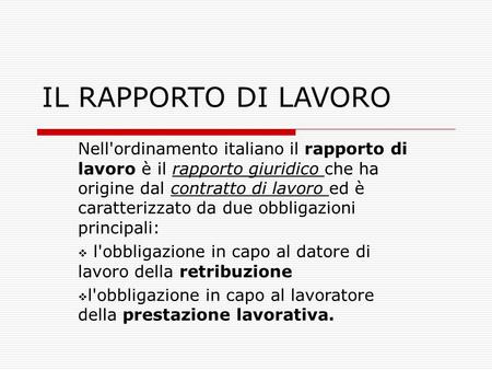 IL RAPPORTO DI LAVORO Nell'ordinamento italiano il rapporto di lavoro è il rapporto giuridico che ha origine dal contratto di lavoro ed è caratterizzato.