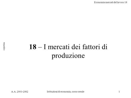 Economia mercati del lavoro 18 A.A. 2001-2002Istituzioni di economia, corso serale1 18 – I mercati dei fattori di produzione copertina.