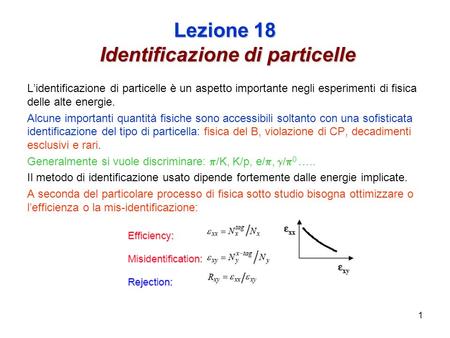1 Lezione 18 Identificazione di particelle Lidentificazione di particelle è un aspetto importante negli esperimenti di fisica delle alte energie. Alcune.