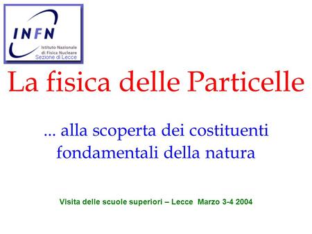 La fisica delle Particelle... alla scoperta dei costituenti fondamentali della natura Visita delle scuole superiori – Lecce Marzo 3-4 2004.