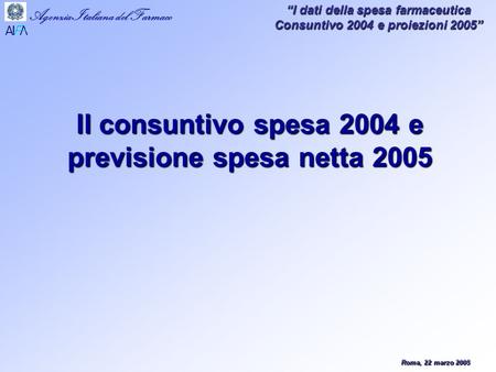 Roma, 22 marzo 2005 Agenzia Italiana del Farmaco I dati della spesa farmaceutica Consuntivo 2004 e proiezioni 2005 Il consuntivo spesa 2004 e previsione.