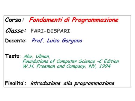 Fondamentidi Programmazione Corso: Fondamenti di Programmazione Classe: PARI-DISPARI Docente: Prof. Luisa Gargano Testo: Aho, Ulman, Foundations of Computer.