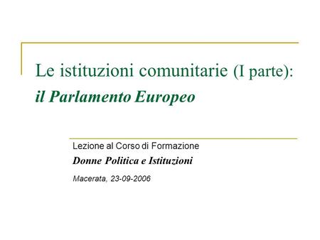 Le istituzioni comunitarie (I parte): il Parlamento Europeo Lezione al Corso di Formazione Donne Politica e Istituzioni Macerata, 23-09-2006.