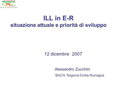 ILL in E-R situazione attuale e priorità di sviluppo 12 dicembre 2007 Alessandro Zucchini IBACN Regione Emilia-Romagna.