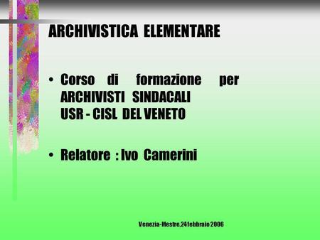 Venezia-Mestre,24 febbraio 2006 ARCHIVISTICA ELEMENTARE Corso di formazione per ARCHIVISTI SINDACALI USR - CISL DEL VENETO Relatore : Ivo Camerini.
