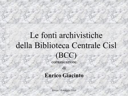 Roma, 18 maggio 2004 Le fonti archivistiche della Biblioteca Centrale Cisl (BCC) comunicazione di Enrico Giacinto.
