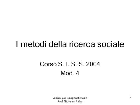 Lezioni per Insegnanti mod 4 Prof. Giovanni Raho 1 I metodi della ricerca sociale Corso S. I. S. S. 2004 Mod. 4.
