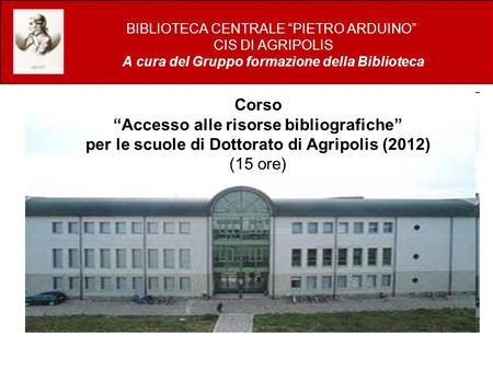 Corso Accesso alle risorse bibliografiche per le scuole di Dottorato di Agripolis (2012) (15 ore) BIBLIOTECA CENTRALE PIETRO ARDUINO CIS DI AGRIPOLIS A.