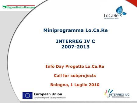 Info Day Progetto Lo.Ca.Re Call for subprojects Bologna, 1 Luglio 2010 Miniprogramma Lo.Ca.Re INTERREG IV C 2007-2013.