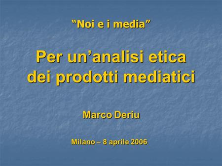 Noi e i media Per unanalisi etica dei prodotti mediatici Marco Deriu Milano – 8 aprile 2006.