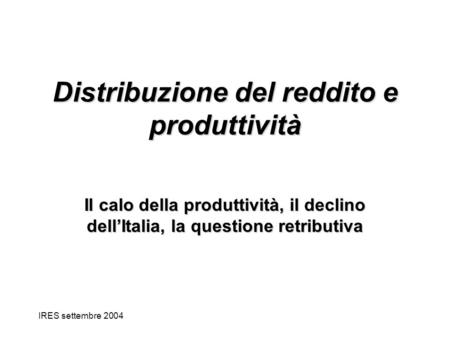 IRES settembre 2004 Distribuzione del reddito e produttività Il calo della produttività, il declino dellItalia, la questione retributiva.