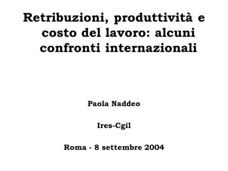 Retribuzioni, produttività e costo del lavoro: alcuni confronti internazionali Paola Naddeo Ires-Cgil Roma - 8 settembre 2004.