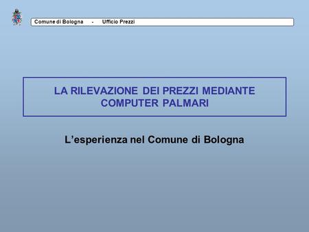 Comune di Bologna - Ufficio Prezzi LA RILEVAZIONE DEI PREZZI MEDIANTE COMPUTER PALMARI Lesperienza nel Comune di Bologna.